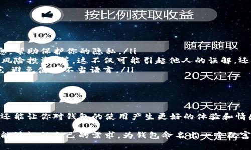 在使用imToken钱包时，填写钱包名称是一个重要的步骤，主要用于帮助用户区分和管理多个钱包。以下是一些关于如何为imToken钱包填写名称的建议与提示：

创建imToken钱包时的命名原则

当你在创建imToken钱包时，首先会被要求填写一个钱包名称。这个名称应该清晰、简洁，以便于你在未来能够轻松识别和管理你的钱包。一个好的钱包名称应符合以下几条原则：

ul
  listrong：/strong避免使用过于复杂或冗长的名称。简单的名称容易记忆，也能快速识别。/li
  listrong具备个性：/strong可以为钱包添加一些个性化的命名，如“我的第一钱包”或“加密投资组合”。这不仅能让你拥有归属感，还有助于你与钱包之间建立情感联系。/li
  listrong功能导向：/strong如果你有多个钱包，可以根据不同用途命名，例如“日常使用”或“长期投资”。这样做会让管理方便得多。/li
/ul

一些实用的命名示例

为了帮助你更好地为imToken钱包命名，以下是一些示例：

ul
  li投资钱包：如果这个钱包主要用于投资，可以命名为“我的投资钱包”，以更好地反映其用途。/li
  li日用钱包：如果你打算用于日常消费，可以考虑命名为“日常消费钱包”。/li
  li家庭钱包：如果你想与家人共享某个钱包，可以命名为“家庭共同投资”或“家族基金”。/li
/ul

如何在imToken中修改钱包名称

如果你已经创建了钱包，但后来想要更改名称，imToken也允许用户修改钱包名称。以下是修改钱包名称的步骤：

ol
  li打开imToken应用，进入到“钱包”页面。/li
  li选择你要修改名称的钱包，点击进入。/li
  li在钱包详情页面，点击右上角的“设置”选项。/li
  li找到“钱包名称”选项，点击进入，输入新的名称。/li
  li保存修改，返回钱包页面。/li
/ol

命名时的注意事项

命名钱包时有一些需要考虑的因素：

ul
  listrong隐私性：/strong避免使用真实姓名或其他个人信息。钱包名称不应泄露你的身份信息，帮助保护你的隐私。/li
  listrong避免敏感词：/strong最好不要使用与金融交易直接相关的敏感词，如“赚大钱”或“无风险投资”等。这不仅可能引起他人的误解，还可能影响钱包的使用体验。/li
  listrong遵循平台规范：/strong虽然imToken对钱包名称的限制不多，但请确保遵循相关规范，避免使用不当语言。/li
/ul

结语

为imToken钱包命名是一个简单却重要的步骤。一个好的钱包名称不仅能帮助你高效管理资产，还能让你对钱包的使用产生更好的体验和情感联系。希望以上的建议与示例能够为你提供帮助，让你在imToken钱包的使用过程中事半功倍。

总之，选择一个合适、个性化且易于管理的钱包名称，对每一个用户来说都是必不可少的。希望你能够根据自己的需求，为钱包命名出一个既富有意义又方便的名字！